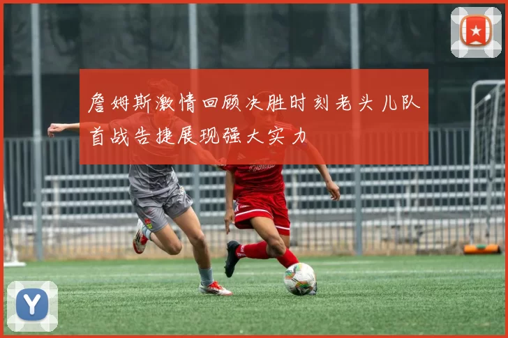 詹姆斯激情回顾决胜时刻老头儿队首战告捷展现强大实力