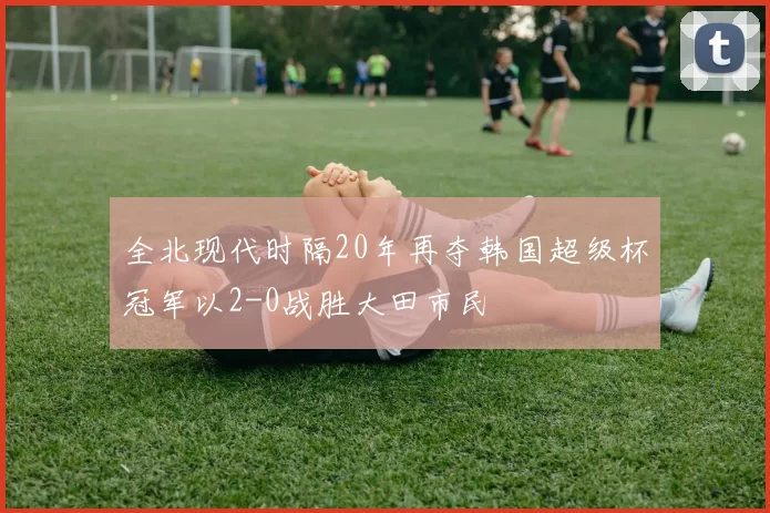 全北现代时隔20年再夺韩国超级杯冠军以2-0战胜大田市民