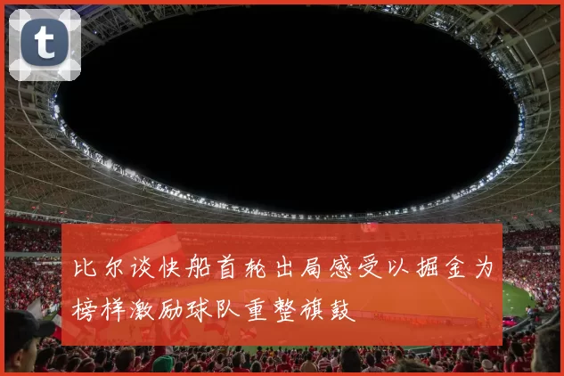 比尔谈快船首轮出局感受以掘金为榜样激励球队重整旗鼓