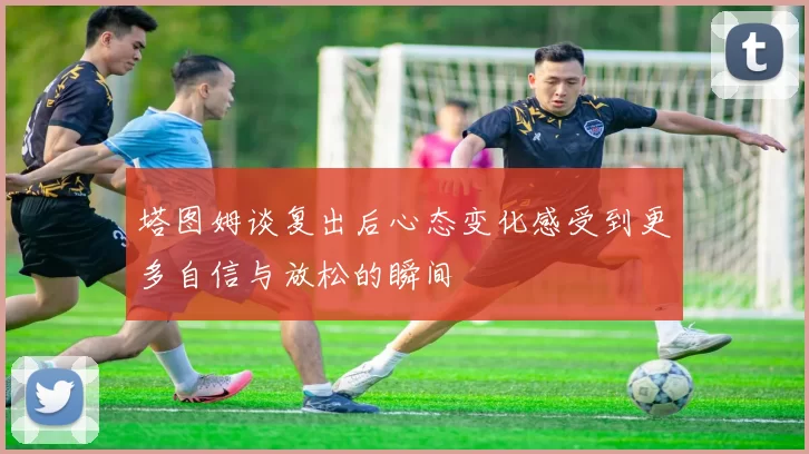 塔图姆谈复出后心态变化感受到更多自信与放松的瞬间